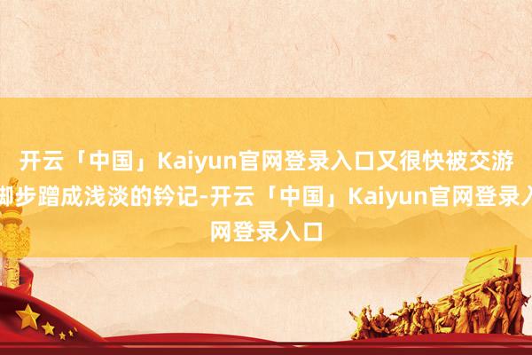 开云「中国」Kaiyun官网登录入口又很快被交游的脚步蹭成浅淡的钤记-开云「中国」Kaiyun官网登录入口