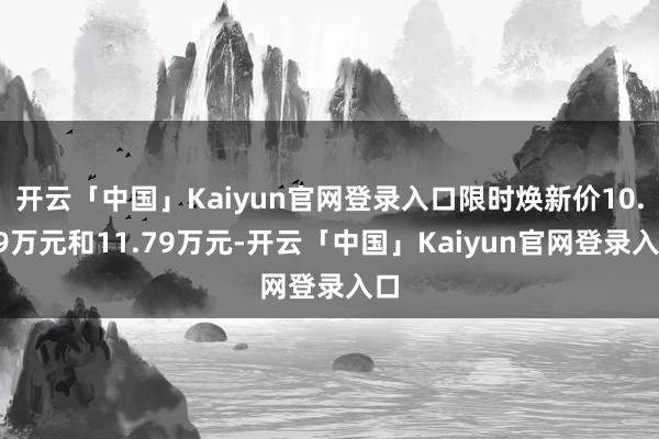 开云「中国」Kaiyun官网登录入口限时焕新价10.79万元和11.79万元-开云「中国」Kaiyun官网登录入口
