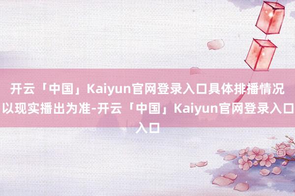 开云「中国」Kaiyun官网登录入口具体排播情况以现实播出为准-开云「中国」Kaiyun官网登录入口