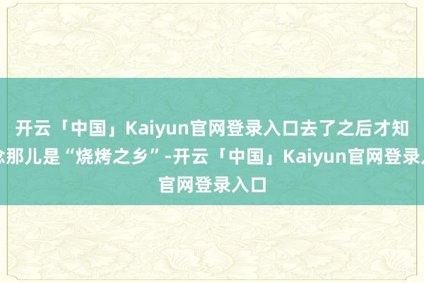 开云「中国」Kaiyun官网登录入口去了之后才知说念那儿是“烧烤之乡”-开云「中国」Kaiyun官网登录入口