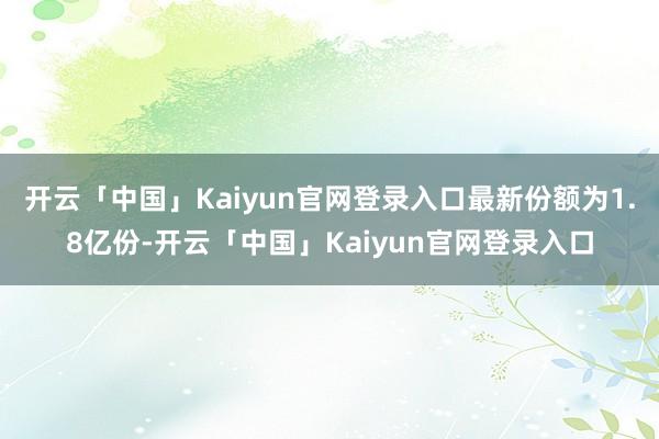开云「中国」Kaiyun官网登录入口最新份额为1.8亿份-开云「中国」Kaiyun官网登录入口