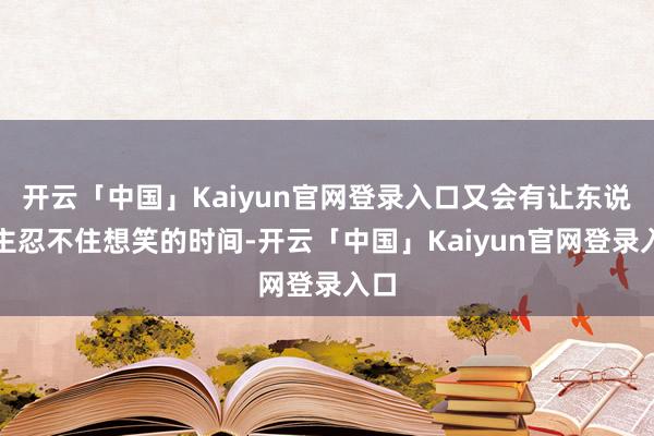 开云「中国」Kaiyun官网登录入口又会有让东说念主忍不住想笑的时间-开云「中国」Kaiyun官网登录入口