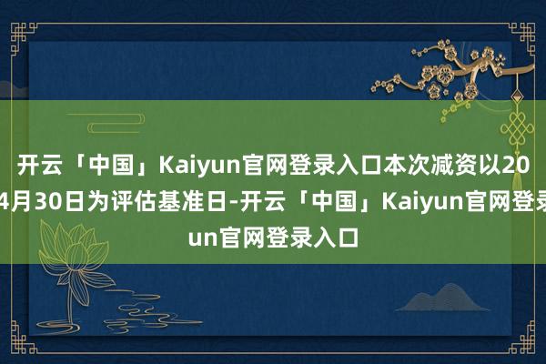 开云「中国」Kaiyun官网登录入口本次减资以2024年4月30日为评估基准日-开云「中国」Kaiyun官网登录入口