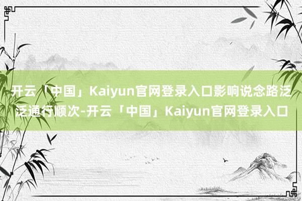 开云「中国」Kaiyun官网登录入口影响说念路泛泛通行顺次-开云「中国」Kaiyun官网登录入口