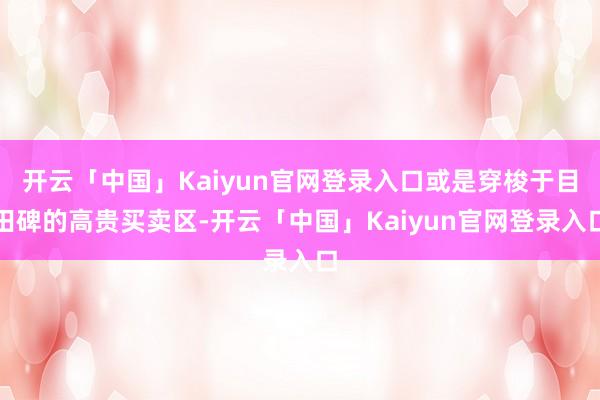 开云「中国」Kaiyun官网登录入口或是穿梭于目田碑的高贵买卖区-开云「中国」Kaiyun官网登录入口