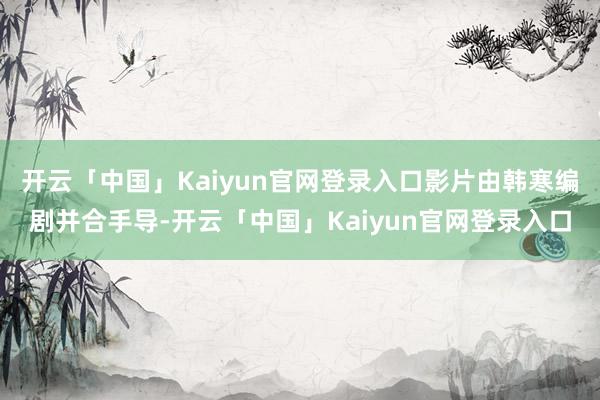 开云「中国」Kaiyun官网登录入口影片由韩寒编剧并合手导-开云「中国」Kaiyun官网登录入口