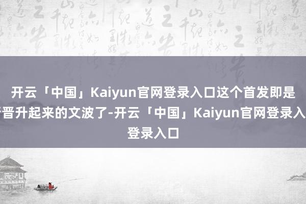 开云「中国」Kaiyun官网登录入口这个首发即是新晋升起来的文波了-开云「中国」Kaiyun官网登录入口