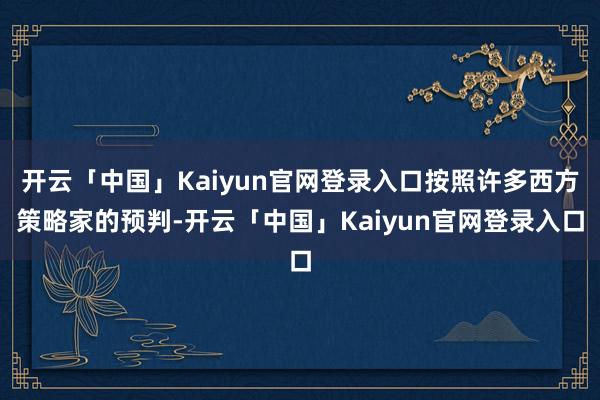 开云「中国」Kaiyun官网登录入口按照许多西方策略家的预判-开云「中国」Kaiyun官网登录入口