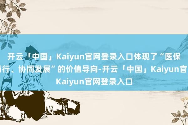 开云「中国」Kaiyun官网登录入口体现了“医保医疗相向而行、协同发展”的价值导向-开云「中国」Kaiyun官网登录入口
