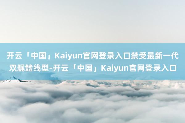 开云「中国」Kaiyun官网登录入口禁受最新一代双艉鳍线型-开云「中国」Kaiyun官网登录入口