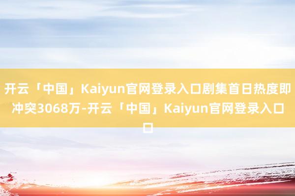 开云「中国」Kaiyun官网登录入口剧集首日热度即冲突3068万-开云「中国」Kaiyun官网登录入口