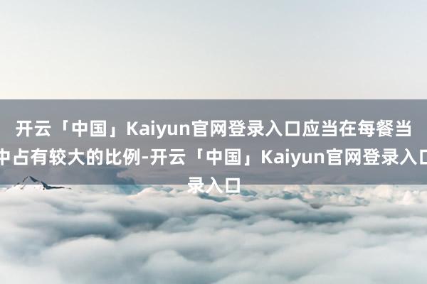 开云「中国」Kaiyun官网登录入口应当在每餐当中占有较大的比例-开云「中国」Kaiyun官网登录入口