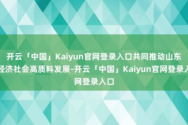 开云「中国」Kaiyun官网登录入口共同推动山东省经济社会高质料发展-开云「中国」Kaiyun官网登录入口