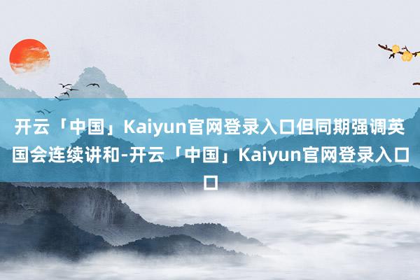 开云「中国」Kaiyun官网登录入口但同期强调英国会连续讲和-开云「中国」Kaiyun官网登录入口