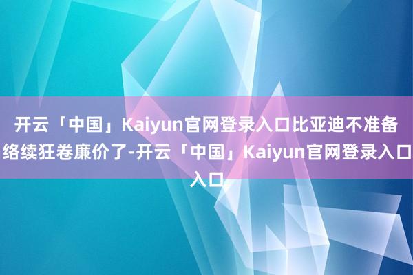 开云「中国」Kaiyun官网登录入口比亚迪不准备络续狂卷廉价了-开云「中国」Kaiyun官网登录入口