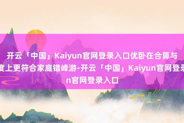 开云「中国」Kaiyun官网登录入口优卧在合算与无邪度上更符合家庭错峰游-开云「中国」Kaiyun官网登录入口