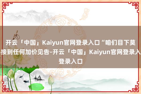 开云「中国」Kaiyun官网登录入口“咱们目下莫得接到任何加价见告-开云「中国」Kaiyun官网登录入口