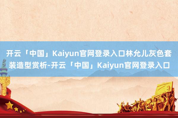 开云「中国」Kaiyun官网登录入口林允儿灰色套装造型赏析-开云「中国」Kaiyun官网登录入口