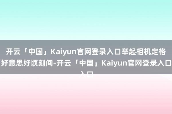 开云「中国」Kaiyun官网登录入口举起相机定格好意思好顷刻间-开云「中国」Kaiyun官网登录入口
