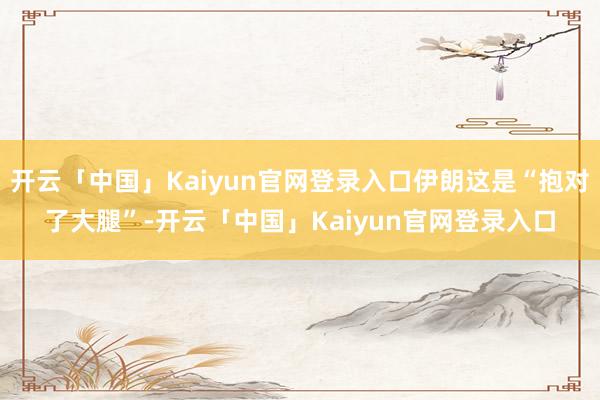 开云「中国」Kaiyun官网登录入口伊朗这是“抱对了大腿”-开云「中国」Kaiyun官网登录入口