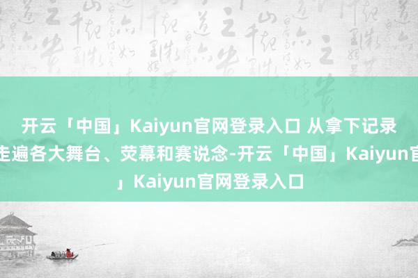 开云「中国」Kaiyun官网登录入口 从拿下记录片海外奖到走遍各大舞台、荧幕和赛说念-开云「中国」Kaiyun官网登录入口