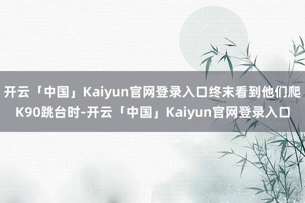开云「中国」Kaiyun官网登录入口终末看到他们爬K90跳台时-开云「中国」Kaiyun官网登录入口