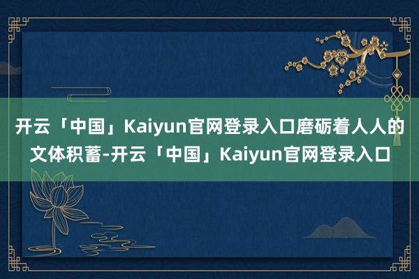 开云「中国」Kaiyun官网登录入口磨砺着人人的文体积蓄-开云「中国」Kaiyun官网登录入口