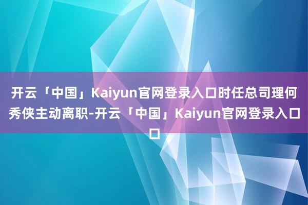 开云「中国」Kaiyun官网登录入口时任总司理何秀侠主动离职-开云「中国」Kaiyun官网登录入口