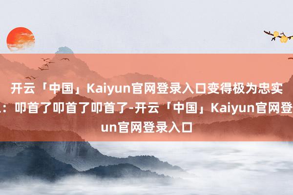 开云「中国」Kaiyun官网登录入口变得极为忠实和紧急：叩首了叩首了叩首了-开云「中国」Kaiyun官网登录入口