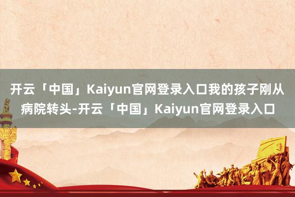 开云「中国」Kaiyun官网登录入口我的孩子刚从病院转头-开云「中国」Kaiyun官网登录入口