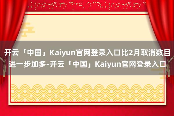 开云「中国」Kaiyun官网登录入口比2月取消数目进一步加多-开云「中国」Kaiyun官网登录入口