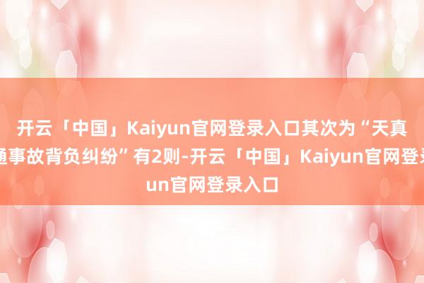 开云「中国」Kaiyun官网登录入口其次为“天真车交通事故背负纠纷”有2则-开云「中国」Kaiyun官网登录入口