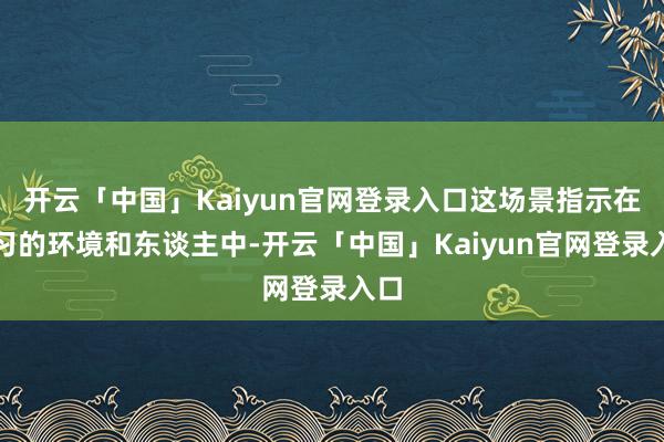 开云「中国」Kaiyun官网登录入口这场景指示在练习的环境和东谈主中-开云「中国」Kaiyun官网登录入口