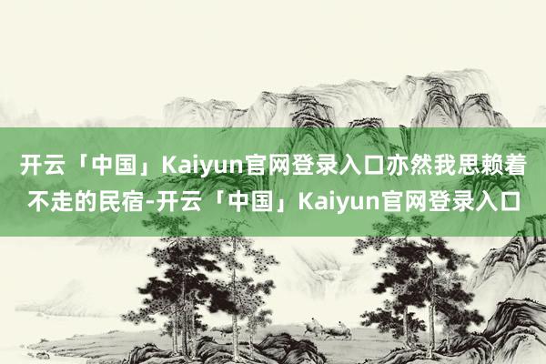 开云「中国」Kaiyun官网登录入口亦然我思赖着不走的民宿-开云「中国」Kaiyun官网登录入口