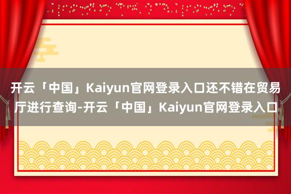 开云「中国」Kaiyun官网登录入口还不错在贸易厅进行查询-开云「中国」Kaiyun官网登录入口
