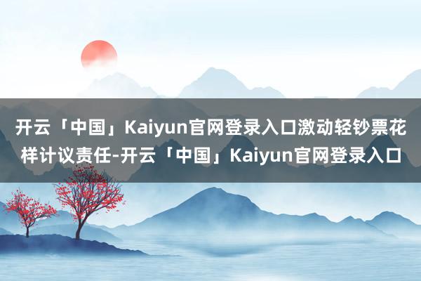 开云「中国」Kaiyun官网登录入口激动轻钞票花样计议责任-开云「中国」Kaiyun官网登录入口
