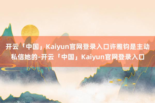 开云「中国」Kaiyun官网登录入口许雅钧是主动私信她的-开云「中国」Kaiyun官网登录入口