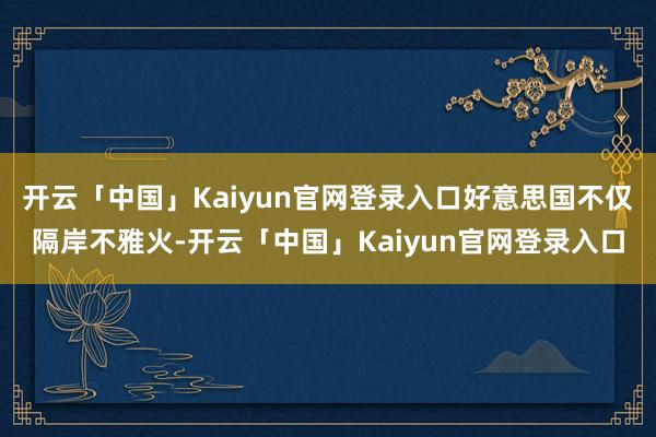开云「中国」Kaiyun官网登录入口好意思国不仅隔岸不雅火-开云「中国」Kaiyun官网登录入口