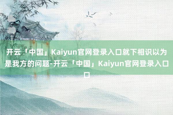 开云「中国」Kaiyun官网登录入口就下相识以为是我方的问题-开云「中国」Kaiyun官网登录入口