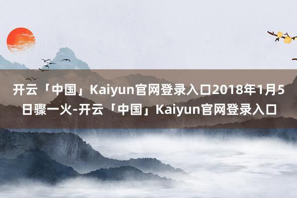 开云「中国」Kaiyun官网登录入口2018年1月5日骤一火-开云「中国」Kaiyun官网登录入口