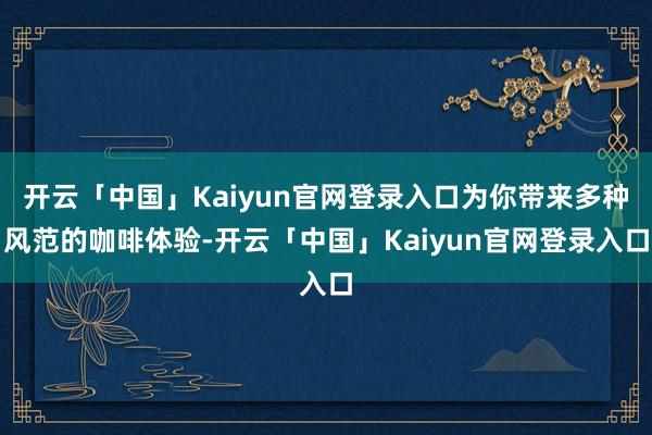 开云「中国」Kaiyun官网登录入口为你带来多种风范的咖啡体验-开云「中国」Kaiyun官网登录入口
