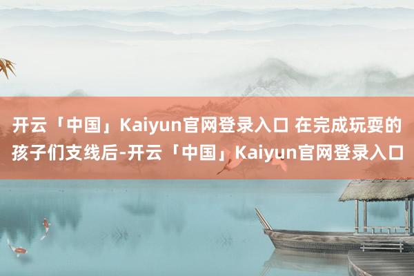 开云「中国」Kaiyun官网登录入口 在完成玩耍的孩子们支线后-开云「中国」Kaiyun官网登录入口