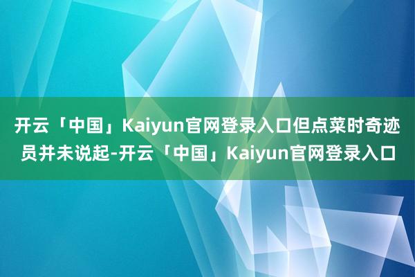 开云「中国」Kaiyun官网登录入口但点菜时奇迹员并未说起-开云「中国」Kaiyun官网登录入口