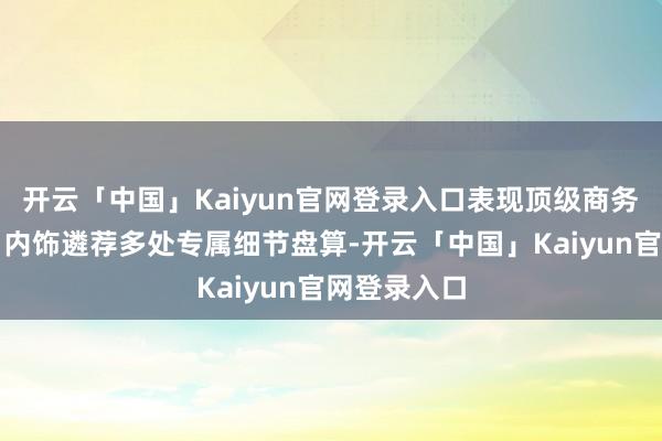 开云「中国」Kaiyun官网登录入口表现顶级商务旗舰风采；内饰遴荐多处专属细节盘算-开云「中国」Kaiyun官网登录入口