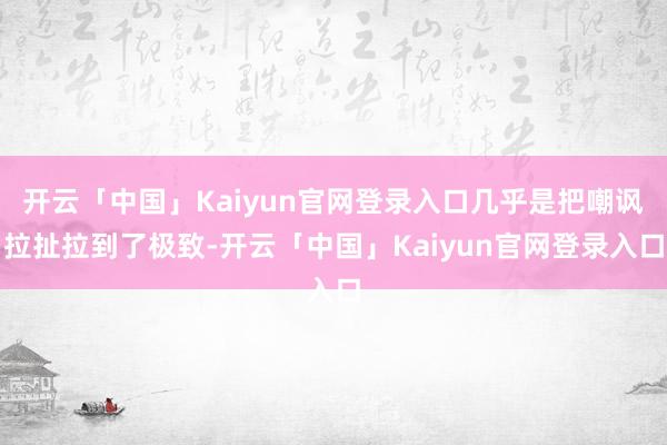 开云「中国」Kaiyun官网登录入口几乎是把嘲讽拉扯拉到了极致-开云「中国」Kaiyun官网登录入口