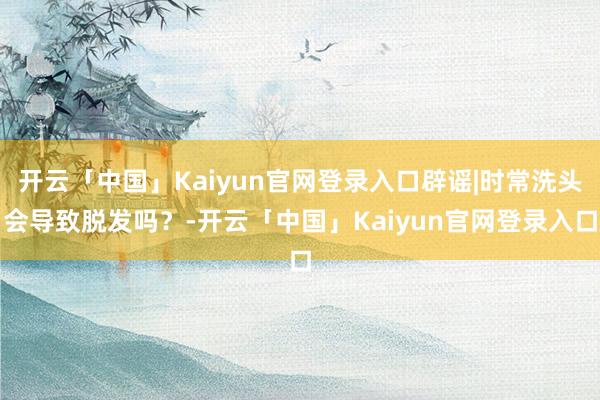 开云「中国」Kaiyun官网登录入口辟谣|时常洗头会导致脱发吗？-开云「中国」Kaiyun官网登录入口