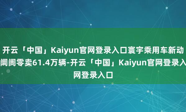 开云「中国」Kaiyun官网登录入口寰宇乘用车新动力阛阓零卖61.4万辆-开云「中国」Kaiyun官网登录入口
