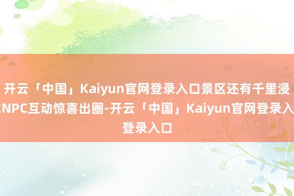 开云「中国」Kaiyun官网登录入口景区还有千里浸式NPC互动惊喜出圈-开云「中国」Kaiyun官网登录入口