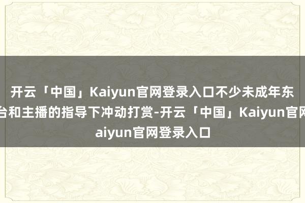 开云「中国」Kaiyun官网登录入口不少未成年东谈主在平台和主播的指导下冲动打赏-开云「中国」Kaiyun官网登录入口