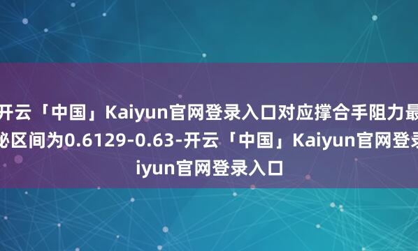开云「中国」Kaiyun官网登录入口对应撑合手阻力最大隐秘区间为0.6129-0.63-开云「中国」Kaiyun官网登录入口